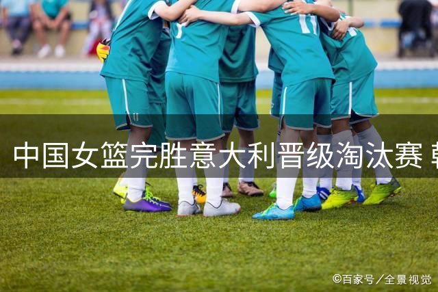 中国女篮完胜意大利晋级淘汰赛 韩旭杨舒予合力砍34分